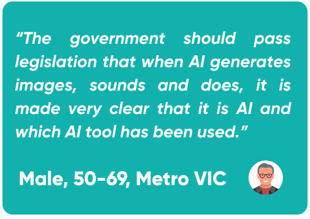 Quote from a male in the 50-69 age range, based in metropolitan Victoria stating: “The government should pass legislation that when AI generates images, sounds and does, it is made very clear that it is AI and which AI tool has been used.”
